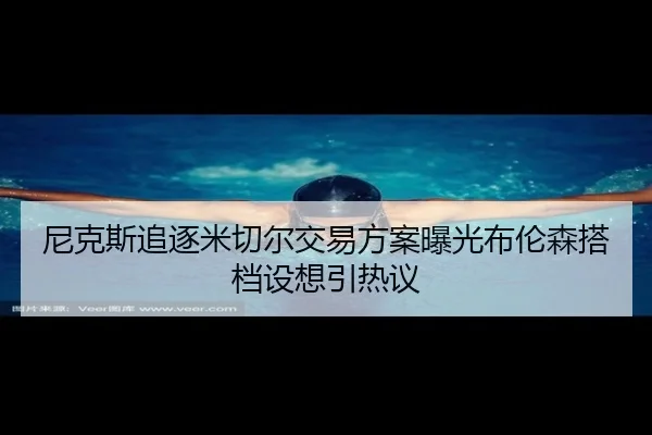尼克斯追逐米切尔交易方案曝光布伦森搭档设想引热议
